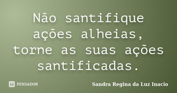 Não santifique ações alheias, torne as suas ações santificadas.... Frase de Sandra Regina da Luz Inacio.