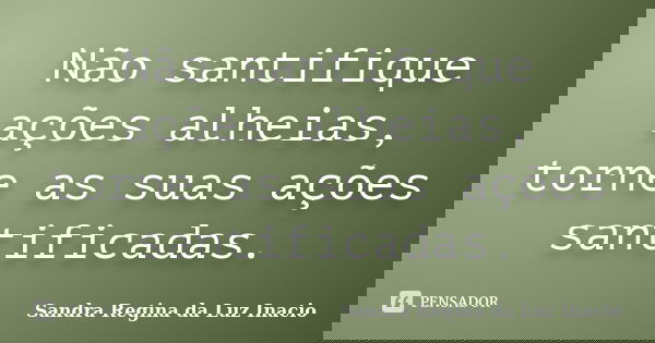Não santifique ações alheias, torne as suas ações santificadas.... Frase de Sandra Regina da Luz Inacio.
