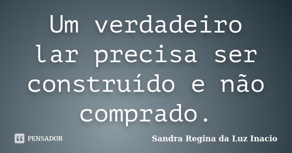 Um verdadeiro lar precisa ser construído e não comprado.... Frase de Sandra Regina da Luz Inacio.