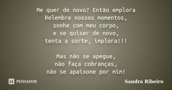 Me quer de novo? Então emplora Relembre nossos momentos, sonhe com meu corpo, e se quiser de novo, tenta a sorte, implora!!! Mas não se apegue, não faça cobranç... Frase de Sandra Ribeiro.