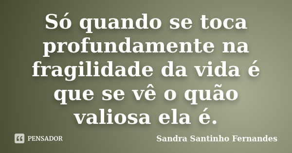 Só quando se toca profundamente na fragilidade da vida é que se vê o quão valiosa ela é.... Frase de Sandra Santinho Fernandes.