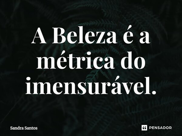 ⁠A Beleza é a métrica do imensurável.... Frase de Sandra Santos.