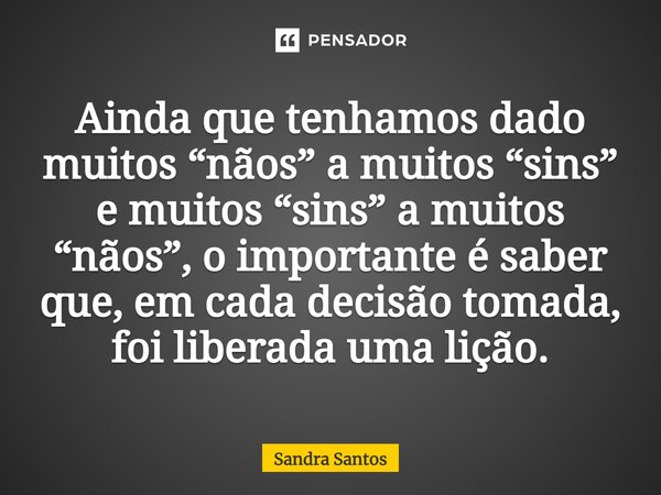 ⁠Ainda que tenhamos dado muitos “nãos” a muitos “sins” e muitos “sins” a muitos “nãos”, o importante é saber que, em cada decisão tomada, foi liberada uma lição... Frase de Sandra Santos.