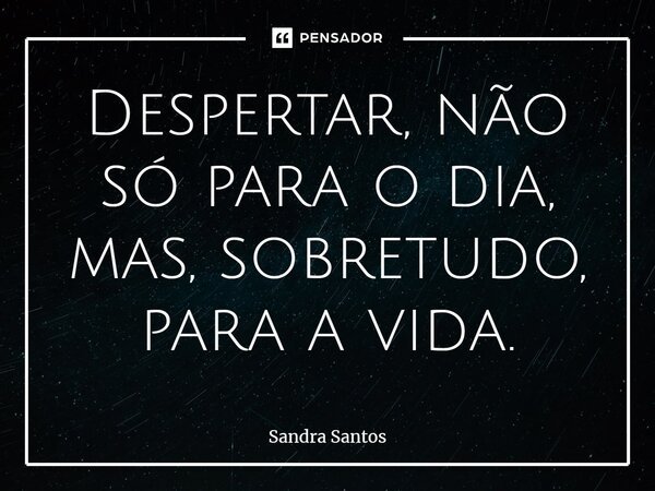 ⁠Despertar, não só para o dia, mas, sobretudo, para a vida.... Frase de Sandra Santos.