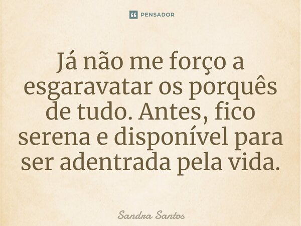 ⁠Já não me forço a esgaravatar os porquês de tudo. Antes, fico serena e disponível para ser adentrada pela vida.... Frase de Sandra Santos.