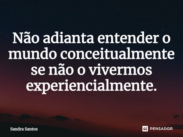 Não adianta entender o mundo conceitualmente se não o vivermos experiencialmente.... Frase de Sandra Santos.