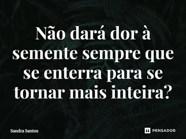 ⁠Não dará dor à semente sempre que se enterra para se tornar mais inteira?... Frase de Sandra Santos.