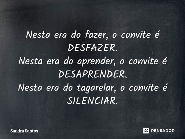 ⁠Nesta era do fazer, o convite é DESFAZER. Nesta era do aprender, o convite é DESAPRENDER. Nesta era do tagarelar, o convite é SILENCIAR.... Frase de Sandra Santos.