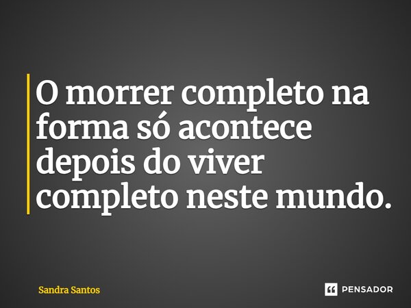 ⁠O morrer completo na forma só acontece depois do viver completo neste mundo.... Frase de Sandra Santos.