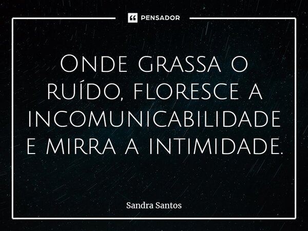 ⁠Onde grassa o ruído, floresce a incomunicabilidade e mirra a intimidade.... Frase de Sandra Santos.
