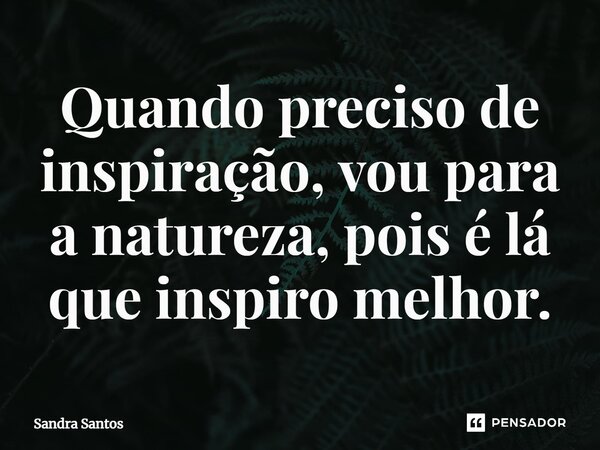 Quando preciso de inspiração, vou para a natureza, pois é lá que inspiro melhor.... Frase de Sandra Santos.
