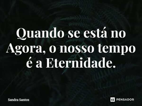 ⁠Quando se está no Agora, o nosso tempo é a Eternidade.... Frase de Sandra Santos.