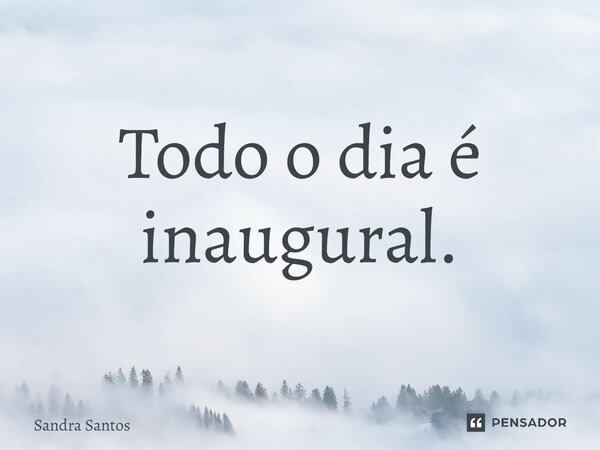 Todo o dia é inaugural.... Frase de Sandra Santos.