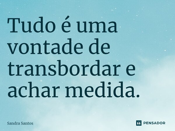 Tudo é uma vontade de transbordar e achar medida.... Frase de Sandra Santos.