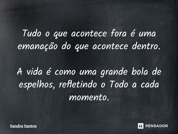 ⁠Tudo o que acontece fora é uma emanação do que acontece dentro. A vida é como uma grande bola de espelhos, refletindo o Todo a cada momento.... Frase de Sandra Santos.