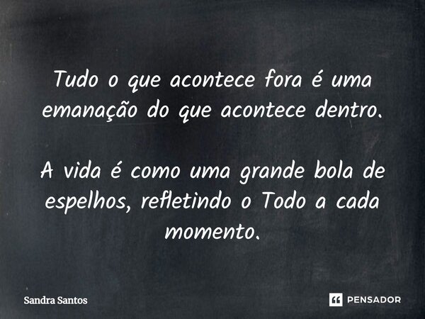 ⁠Tudo o que acontece fora é uma emanação do que acontece dentro. A vida é como uma grande bola de espelhos, refletindo o Todo a cada momento.... Frase de Sandra Santos.