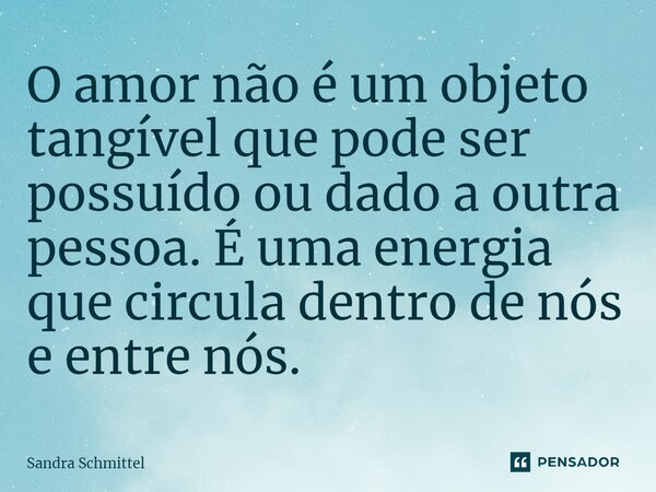 ⁠O amor não é um objeto tangível que pode ser possuído ou dado a outra pessoa. É uma energia que circula dentro de nós e entre nós.... Frase de Sandra Schmittel.