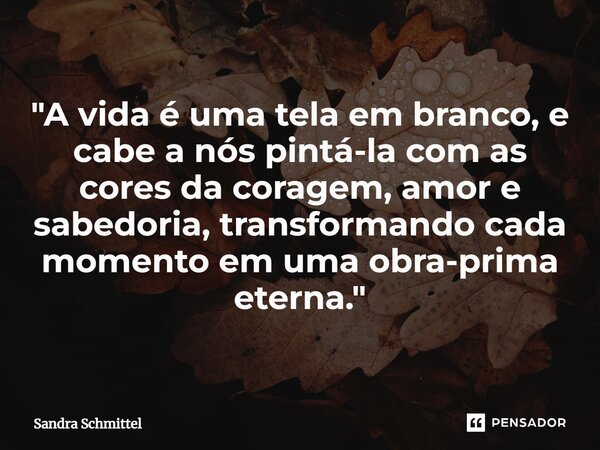 ⁠ "A vida é uma tela em branco, e cabe a nós pintá-la com as cores da coragem, amor e sabedoria, transformando cada momento em uma obra-prima eterna."... Frase de Sandra Schmittel.