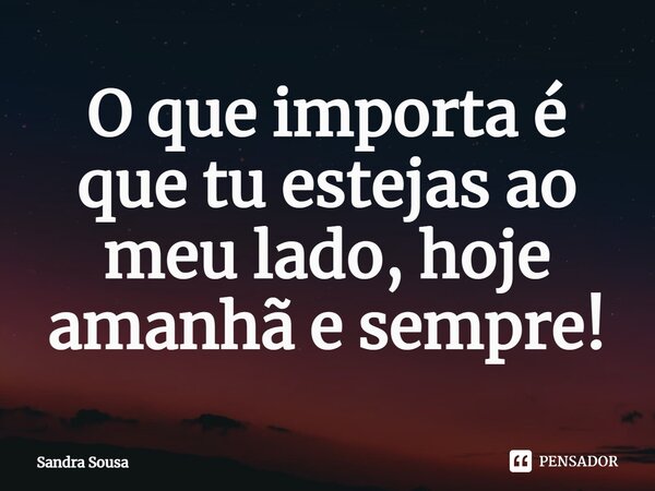 ⁠O que importa é que tu estejas ao meu lado, hoje amanhã e sempre!... Frase de Sandra Sousa.