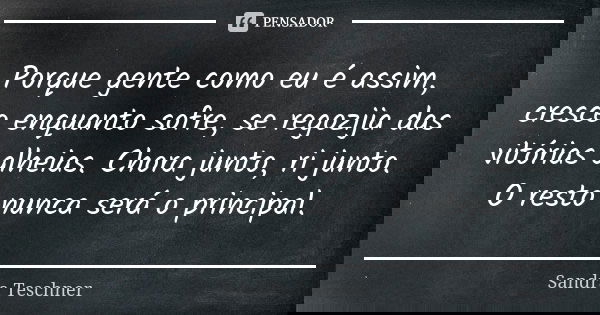 Porque gente como eu é assim, cresce enquanto sofre, se regozija das vitórias alheias. Chora junto, ri junto. O resto nunca será o principal.... Frase de Sandra Teschner.