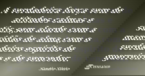 A verdadeira força vem de atitudes calmas e sutis,sem alarde com a mansidão de alma,com o verdadeiro espirito de guerreiro e de vencedor.... Frase de Sandra Vieira.
