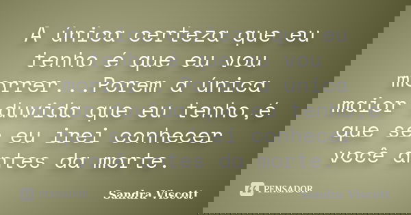 A única certeza que eu tenho é que eu vou morrer...Porem a única maior duvida que eu tenho,é que se eu irei conhecer você antes da morte.... Frase de Sandra Viscott.