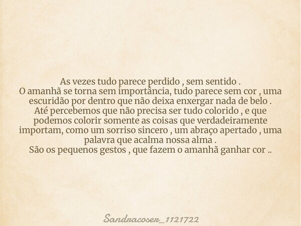 As vezes tudo parece perdido , sem sentido . O amanhã se torna sem importância, tudo parece sem cor , uma escuridão por dentro que não deixa enxergar nada de be... Frase de Sandracoser_1121722.