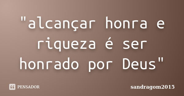 "alcançar honra e riqueza é ser honrado por Deus"... Frase de sandragom2015.