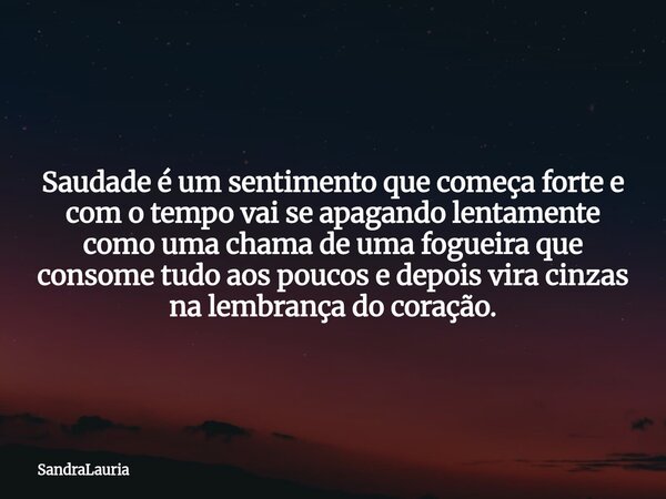Saudade é um sentimento que começa forte e com o tempo vai se apagando lentamente como uma chama de uma fogueira que consome tudo aos poucos e depois vira cinza... Frase de SandraLauria.