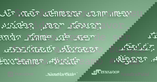 So não demora com meu vídeo, por favor, tenho fome de ser feliz, assinado Buraco Negro #euteamo #vida... Frase de SandraPsini.