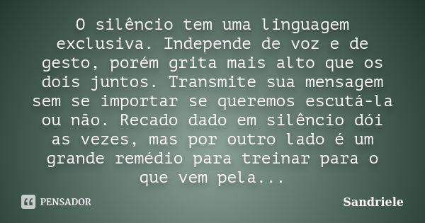 O silêncio tem uma linguagem exclusiva. Independe de voz e de gesto, porém grita mais alto que os dois juntos. Transmite sua mensagem sem se importar se queremo... Frase de Sandriele.