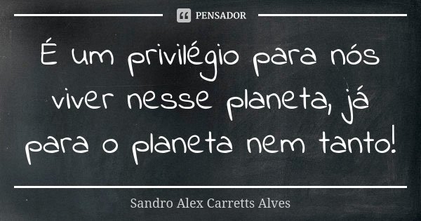 É um privilégio para nós viver nesse planeta, já para o planeta nem tanto!... Frase de Sandro Alex Carretts Alves.