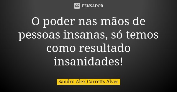 O poder nas mãos de pessoas insanas, só temos como resultado insanidades!... Frase de Sandro Alex Carretts Alves.