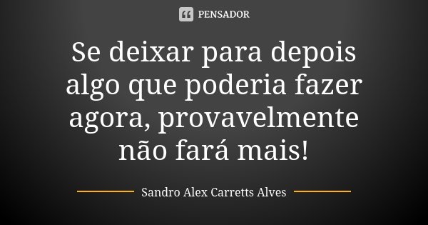 Se deixar para depois algo que poderia fazer agora, provavelmente não fará mais!... Frase de Sandro Alex Carretts Alves.