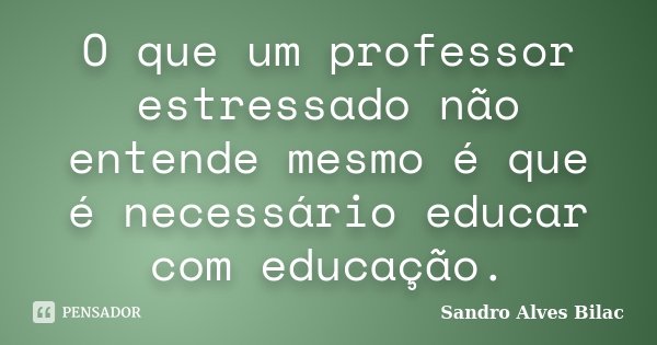 O que um professor estressado não entende mesmo é que é necessário educar com educação.... Frase de Sandro Alves Bilac.