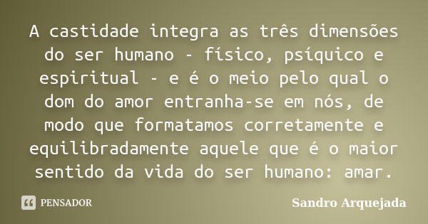 A castidade integra as três dimensões do ser humano - físico, psíquico e espiritual - e é o meio pelo qual o dom do amor entranha-se em nós, de modo que formata... Frase de Sandro Arquejada.