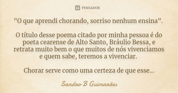 "O que aprendi chorando, sorriso nenhum ensina". O título desse poema citado por minha pessoa é do poeta cearense de Alto Santo, Bráulio Bessa, e retr... Frase de Sandro B Guimarães.