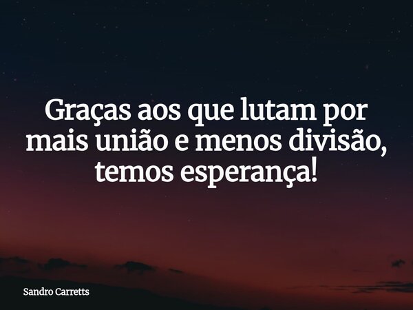 Graças aos que lutam por mais união e menos divisão, temos esperança!... Frase de Sandro Carretts.