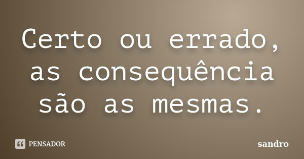 Certo ou errado, as consequência são as mesmas.... Frase de Sandro.