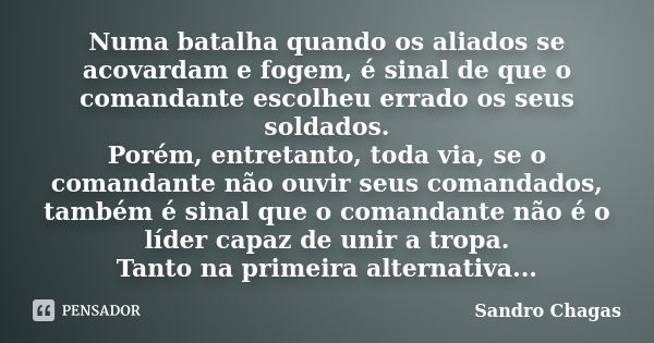 Numa batalha quando os aliados se acovardam e fogem, é sinal de que o comandante escolheu errado os seus soldados. Porém, entretanto, toda via, se o comandante ... Frase de Sandro Chagas.