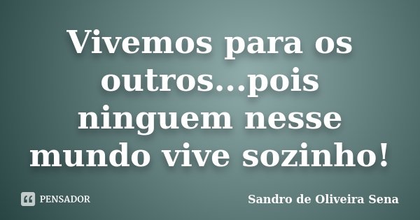 Vivemos para os outros...pois ninguem nesse mundo vive sozinho!... Frase de Sandro de Oliveira Sena.