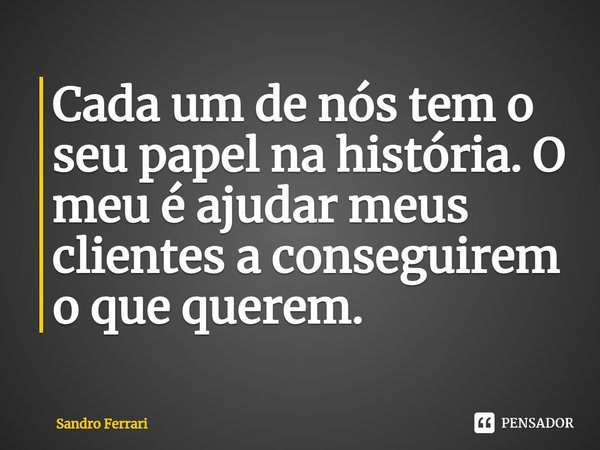 Cada um de nós tem o seu papel na história. O meu é ajudar meus clientes a conseguirem o que querem.... Frase de Sandro Ferrari.
