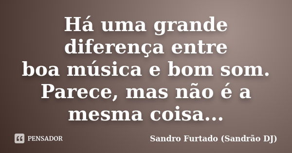 Há uma grande diferença entre boa música e bom som. Parece, mas não é a mesma coisa...... Frase de Sandro Furtado (Sandrão DJ).