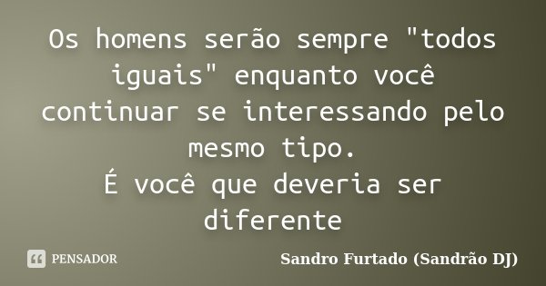 Os homens serão sempre "todos iguais" enquanto você continuar se interessando pelo mesmo tipo. É você que deveria ser diferente... Frase de Sandro Furtado (Sandrão DJ).