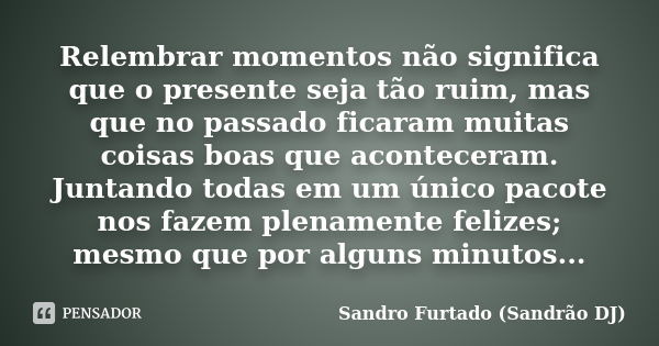 Relembrar momentos não significa que o presente seja tão ruim, mas que no passado ficaram muitas coisas boas que aconteceram. Juntando todas em um único pacote ... Frase de Sandro Furtado - Sandrão DJ.