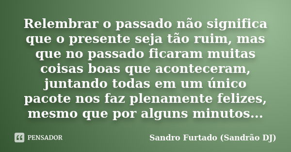 Relembrar o passado não significa que o presente seja tão ruim, mas que no passado ficaram muitas coisas boas que aconteceram, juntando todas em um único pacote... Frase de Sandro Furtado (Sandrão DJ).