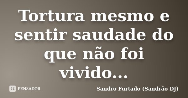 Tortura mesmo e sentir saudade do que não foi vivido...... Frase de Sandro Furtado - Sandrão DJ.