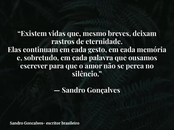 “Existem vidas que, mesmo breves, deixam rastros de eternidade. Elas continuam em cada gesto, em cada memória e, sobretudo, em cada palavra que ousamos escrever... Frase de Sandro Goncalves- escritor brasileiro.