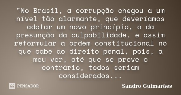 "No Brasil, a corrupção chegou a um nível tão alarmante, que deveríamos adotar um novo princípio, o da presunção da culpabilidade, e assim reformular a ord... Frase de Sandro Guimarães.