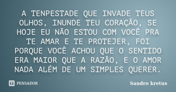 A TENPESTADE QUE INVADE TEUS OLHOS, INUNDE TEU CORAÇÃO, SE HOJE EU NÃO ESTOU COM VOCÊ PRA TE AMAR E TE PROTEJER, FOI PORQUE VOCÊ ACHOU QUE O SENTIDO ERA MAIOR Q... Frase de Sandro Kretus.